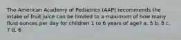 The American Academy of Pediatrics (AAP) recommends the intake of fruit juice can be limited to a maximum of how many fluid ounces per day for children 1 to 6 years of age? a. 5 b. 8 c. 7 d. 6