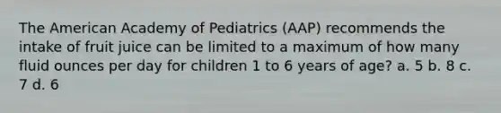 The American Academy of Pediatrics (AAP) recommends the intake of fruit juice can be limited to a maximum of how many fluid ounces per day for children 1 to 6 years of age? a. 5 b. 8 c. 7 d. 6