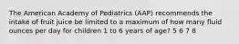 The American Academy of Pediatrics (AAP) recommends the intake of fruit juice be limited to a maximum of how many fluid ounces per day for children 1 to 6 years of age? 5 6 7 8