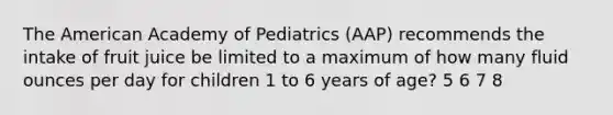 The American Academy of Pediatrics (AAP) recommends the intake of fruit juice be limited to a maximum of how many fluid ounces per day for children 1 to 6 years of age? 5 6 7 8