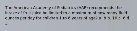 The American Academy of Pediatrics (AAP) recommends the intake of fruit juice be limited to a maximum of how many fluid ounces per day for children 1 to 6 years of age? a. 8 b. 16 c. 6 d. 3