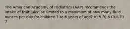 The American Academy of Pediatrics (AAP) recommends the intake of fruit juice be limited to a maximum of how many fluid ounces per day for children 1 to 6 years of age? A) 5 B) 6 C) 8 D) 7