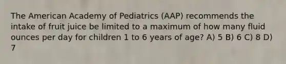 The American Academy of Pediatrics (AAP) recommends the intake of fruit juice be limited to a maximum of how many <a href='https://www.questionai.com/knowledge/kqpddaCBuD-fluid-ounce' class='anchor-knowledge'>fluid ounce</a>s per day for children 1 to 6 years of age? A) 5 B) 6 C) 8 D) 7