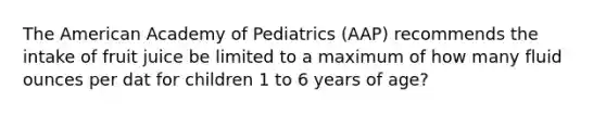 The American Academy of Pediatrics (AAP) recommends the intake of fruit juice be limited to a maximum of how many fluid ounces per dat for children 1 to 6 years of age?