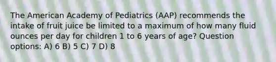 The American Academy of Pediatrics (AAP) recommends the intake of fruit juice be limited to a maximum of how many <a href='https://www.questionai.com/knowledge/kqpddaCBuD-fluid-ounce' class='anchor-knowledge'>fluid ounce</a>s per day for children 1 to 6 years of age? Question options: A) 6 B) 5 C) 7 D) 8