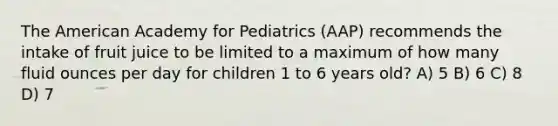 The American Academy for Pediatrics (AAP) recommends the intake of fruit juice to be limited to a maximum of how many fluid ounces per day for children 1 to 6 years old? A) 5 B) 6 C) 8 D) 7