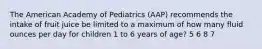 The American Academy of Pediatrics (AAP) recommends the intake of fruit juice be limited to a maximum of how many fluid ounces per day for children 1 to 6 years of age? 5 6 8 7