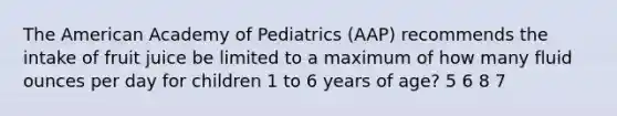 The American Academy of Pediatrics (AAP) recommends the intake of fruit juice be limited to a maximum of how many fluid ounces per day for children 1 to 6 years of age? 5 6 8 7