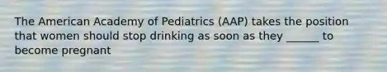 The American Academy of Pediatrics (AAP) takes the position that women should stop drinking as soon as they ______ to become pregnant