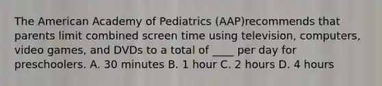 The American Academy of Pediatrics (AAP)recommends that parents limit combined screen time using television, computers, video games, and DVDs to a total of ____ per day for preschoolers. A. 30 minutes B. 1 hour C. 2 hours D. 4 hours