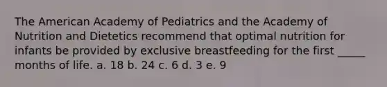 The American Academy of Pediatrics and the Academy of Nutrition and Dietetics recommend that optimal nutrition for infants be provided by exclusive breastfeeding for the first _____ months of life. a. 18 b. 24 c. 6 d. 3 e. 9