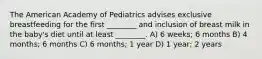 The American Academy of Pediatrics advises exclusive breastfeeding for the first ________ and inclusion of breast milk in the baby's diet until at least ________. A) 6 weeks; 6 months B) 4 months; 6 months C) 6 months; 1 year D) 1 year; 2 years