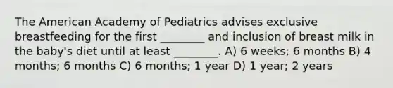 <a href='https://www.questionai.com/knowledge/keiVE7hxWY-the-american' class='anchor-knowledge'>the american</a> Academy of Pediatrics advises <a href='https://www.questionai.com/knowledge/kcQKhMSbFK-exclusive-breastfeeding' class='anchor-knowledge'>exclusive breastfeeding</a> for the first ________ and inclusion of breast milk in the baby's diet until at least ________. A) 6 weeks; 6 months B) 4 months; 6 months C) 6 months; 1 year D) 1 year; 2 years