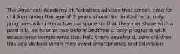 The American Academy of Pediatrics advises that screen time for children under the age of 2 years should be limited to: a. only programs with interactive components that they can share with a parent b. an hour or two before bedtime c. only programs with educational components that help them develop d. zero-children this age do best when they avoid smartphones and television