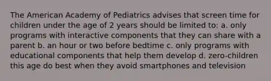 The American Academy of Pediatrics advises that screen time for children under the age of 2 years should be limited to: a. only programs with interactive components that they can share with a parent b. an hour or two before bedtime c. only programs with educational components that help them develop d. zero-children this age do best when they avoid smartphones and television