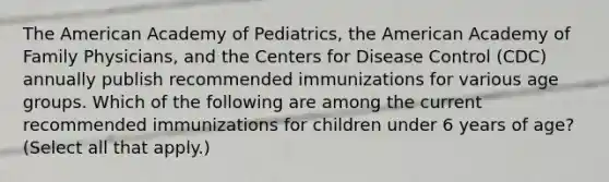 The American Academy of Pediatrics, the American Academy of Family Physicians, and the Centers for Disease Control (CDC) annually publish recommended immunizations for various age groups. Which of the following are among the current recommended immunizations for children under 6 years of age? (Select all that apply.)