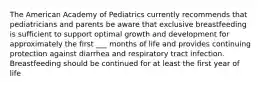 The American Academy of Pediatrics currently recommends that pediatricians and parents be aware that exclusive breastfeeding is sufficient to support optimal growth and development for approximately the first ___ months of life and provides continuing protection against diarrhea and respiratory tract infection. Breastfeeding should be continued for at least the first year of life