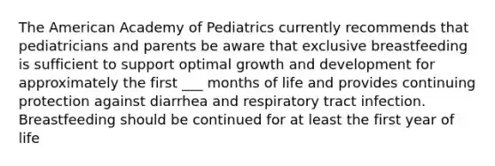 The American Academy of Pediatrics currently recommends that pediatricians and parents be aware that exclusive breastfeeding is sufficient to support optimal <a href='https://www.questionai.com/knowledge/kde2iCObwW-growth-and-development' class='anchor-knowledge'>growth and development</a> for approximately the first ___ months of life and provides continuing protection against diarrhea and respiratory tract infection. Breastfeeding should be continued for at least the first year of life