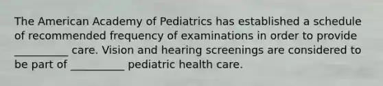 The American Academy of Pediatrics has established a schedule of recommended frequency of examinations in order to provide __________ care. Vision and hearing screenings are considered to be part of __________ pediatric health care.