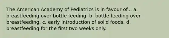 The American Academy of Pediatrics is in favour of... a. breastfeeding over bottle feeding. b. bottle feeding over breastfeeding. c. early introduction of solid foods. d. breastfeeding for the first two weeks only.