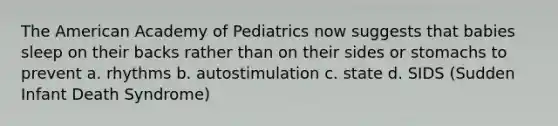 The American Academy of Pediatrics now suggests that babies sleep on their backs rather than on their sides or stomachs to prevent a. rhythms b. autostimulation c. state d. SIDS (Sudden Infant Death Syndrome)