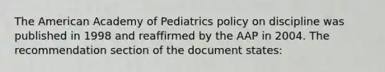 The American Academy of Pediatrics policy on discipline was published in 1998 and reaffirmed by the AAP in 2004. The recommendation section of the document states: