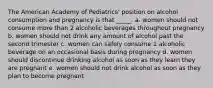 The American Academy of Pediatrics' position on alcohol consumption and pregnancy is that _____. a. women should not consume more than 2 alcoholic beverages throughout pregnancy b. women should not drink any amount of alcohol past the second trimester c. women can safely consume 1 alcoholic beverage on an occasional basis during pregnancy d. women should discontinue drinking alcohol as soon as they learn they are pregnant e. women should not drink alcohol as soon as they plan to become pregnant