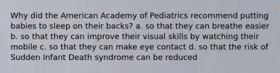 Why did the American Academy of Pediatrics recommend putting babies to sleep on their backs? a. so that they can breathe easier b. so that they can improve their visual skills by watching their mobile c. so that they can make eye contact d. so that the risk of Sudden Infant Death syndrome can be reduced