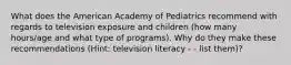 What does the American Academy of Pediatrics recommend with regards to television exposure and children (how many hours/age and what type of programs). Why do they make these recommendations (Hint: television literacy - - list them)?