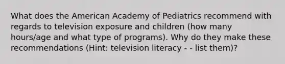 What does the American Academy of Pediatrics recommend with regards to television exposure and children (how many hours/age and what type of programs). Why do they make these recommendations (Hint: television literacy - - list them)?