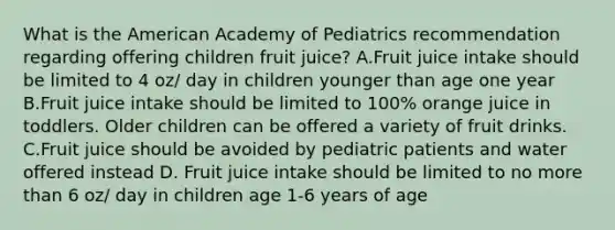 What is the American Academy of Pediatrics recommendation regarding offering children fruit juice? A.Fruit juice intake should be limited to 4 oz/ day in children younger than age one year B.Fruit juice intake should be limited to 100% orange juice in toddlers. Older children can be offered a variety of fruit drinks. C.Fruit juice should be avoided by pediatric patients and water offered instead D. Fruit juice intake should be limited to no more than 6 oz/ day in children age 1-6 years of age