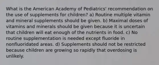 What is the American Academy of Pediatrics' recommendation on the use of supplements for children? a) Routine multiple vitamin and mineral supplements should be given. b) Maximal doses of vitamins and minerals should be given because it is uncertain that children will eat enough of the nutrients in food. c) No routine supplementation is needed except fluoride in nonfluoridated areas. d) Supplements should not be restricted because children are growing so rapidly that overdosing is unlikely.