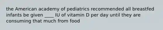 the American academy of pediatrics recommended all breastfed infants be given ____ IU of vitamin D per day until they are consuming that much from food