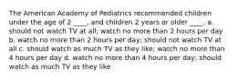 The American Academy of Pediatrics recommended children under the age of 2 ____, and children 2 years or older ____. a. should not watch TV at all; watch no more than 2 hours per day b. watch no more than 2 hours per day; should not watch TV at all c. should watch as much TV as they like; watch no more than 4 hours per day d. watch no more than 4 hours per day; should watch as much TV as they like