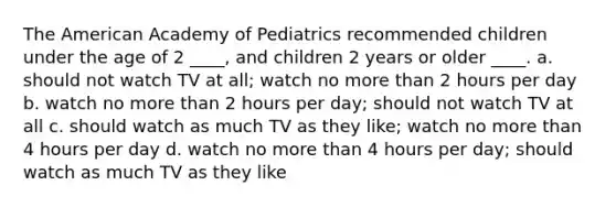 <a href='https://www.questionai.com/knowledge/keiVE7hxWY-the-american' class='anchor-knowledge'>the american</a> Academy of Pediatrics recommended children under the age of 2 ____, and children 2 years or older ____. a. should not watch TV at all; watch no <a href='https://www.questionai.com/knowledge/keWHlEPx42-more-than' class='anchor-knowledge'>more than</a> 2 hours per day b. watch no more than 2 hours per day; should not watch TV at all c. should watch as much TV as they like; watch no more than 4 hours per day d. watch no more than 4 hours per day; should watch as much TV as they like