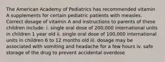 The American Academy of Pediatrics has recommended vitamin A supplements for certain pediatric patients with measles. Correct dosage of vitamin A and instructions to parents of these children include: i. single oral dose of 200,000 international units in children 1 year old ii. single oral dose of 100,000 international units in children 6 to 12 months old iii. dosage may be associated with vomiting and headache for a few hours iv. safe storage of the drug to prevent accidental overdose