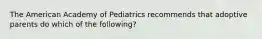 The American Academy of Pediatrics recommends that adoptive parents do which of the following?