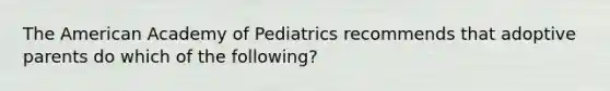 The American Academy of Pediatrics recommends that adoptive parents do which of the following?