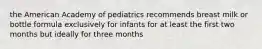 the American Academy of pediatrics recommends breast milk or bottle formula exclusively for infants for at least the first two months but ideally for three months