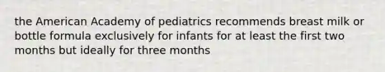 the American Academy of pediatrics recommends breast milk or bottle formula exclusively for infants for at least the first two months but ideally for three months