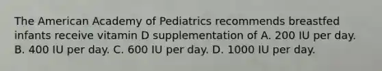 The American Academy of Pediatrics recommends breastfed infants receive vitamin D supplementation of A. 200 IU per day. B. 400 IU per day. C. 600 IU per day. D. 1000 IU per day.