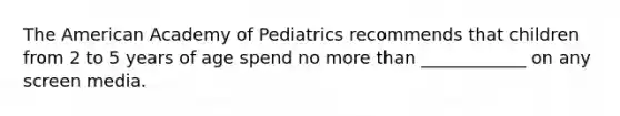 The American Academy of Pediatrics recommends that children from 2 to 5 years of age spend no more than ____________ on any screen media.