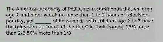 The American Academy of Pediatrics recommends that children age 2 and older watch no more than 1 to 2 hours of television per day, yet _______ of households with children age 2 to 7 have the television on "most of the time" in their homes. 15% more than 2/3 50% more than 1/3