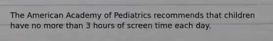 The American Academy of Pediatrics recommends that children have no more than 3 hours of screen time each day.