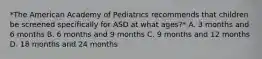 *The American Academy of Pediatrics recommends that children be screened specifically for ASD at what ages?* A. 3 months and 6 months B. 6 months and 9 months C. 9 months and 12 months D. 18 months and 24 months