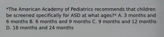 *The American Academy of Pediatrics recommends that children be screened specifically for ASD at what ages?* A. 3 months and 6 months B. 6 months and 9 months C. 9 months and 12 months D. 18 months and 24 months