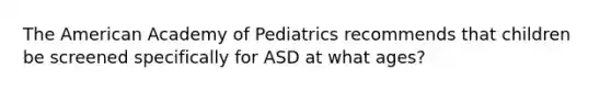 The American Academy of Pediatrics recommends that children be screened specifically for ASD at what ages?