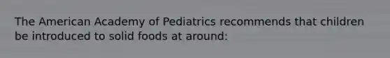 The American Academy of Pediatrics recommends that children be introduced to solid foods at around: