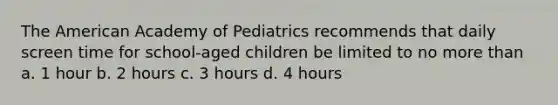 The American Academy of Pediatrics recommends that daily screen time for school-aged children be limited to no more than a. 1 hour b. 2 hours c. 3 hours d. 4 hours