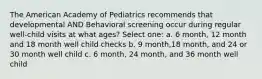 The American Academy of Pediatrics recommends that developmental AND Behavioral screening occur during regular well-child visits at what ages? Select one: a. 6 month, 12 month and 18 month well child checks b. 9 month,18 month, and 24 or 30 month well child c. 6 month, 24 month, and 36 month well child